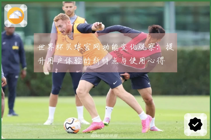 世界杯买球官网功能变化观察：提升用户体验的新特点与使用心得